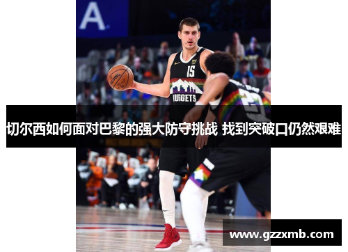切尔西如何面对巴黎的强大防守挑战 找到突破口仍然艰难